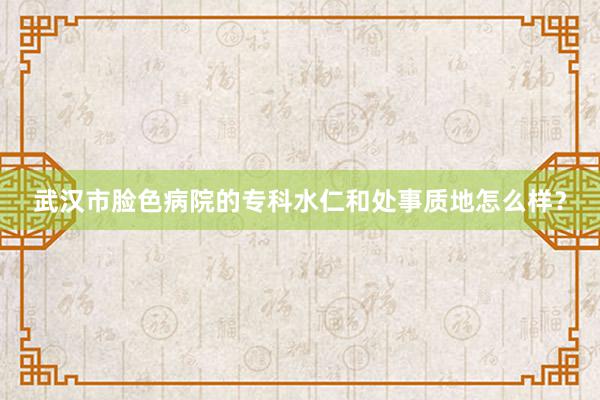 武汉市脸色病院的专科水仁和处事质地怎么样？