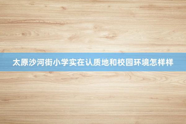 太原沙河街小学实在认质地和校园环境怎样样