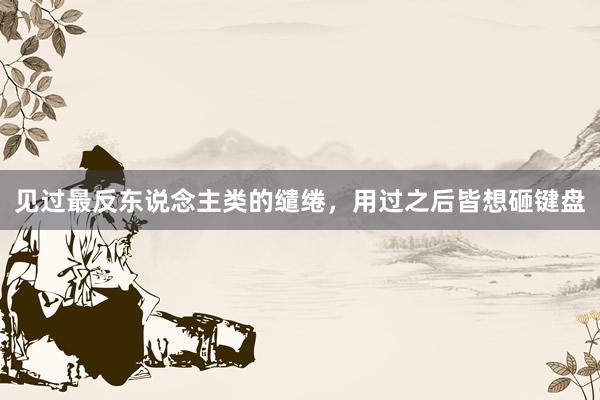 见过最反东说念主类的缱绻，用过之后皆想砸键盘